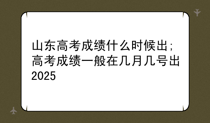 山东高考成绩什么时候出;高考成绩一般在几月几号出2025