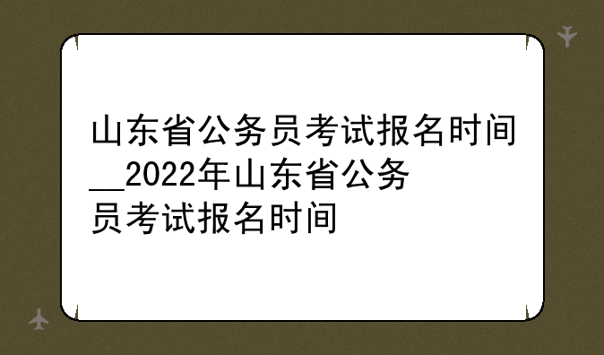 山东省公务员考试报名时间__2022年山东省公务员考试报名时间