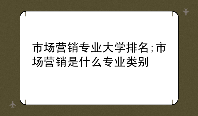 市场营销专业大学排名;市场营销是什么专业类别