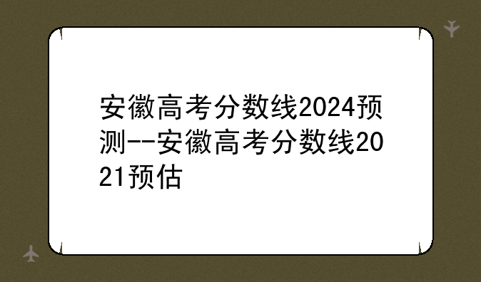 安徽高考分数线2024预测--安徽高考分数线2021预估