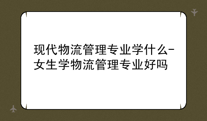 现代物流管理专业学什么-女生学物流管理专业好吗