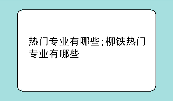热门专业有哪些;柳铁热门专业有哪些