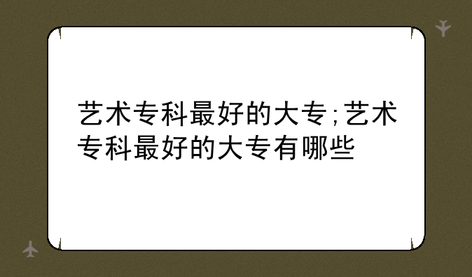 艺术专科最好的大专;艺术专科最好的大专有哪些