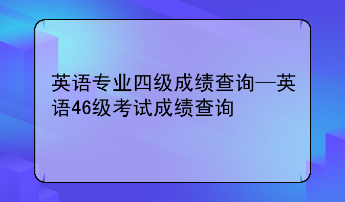 英语专业四级成绩查询—英语46级考试成绩查询