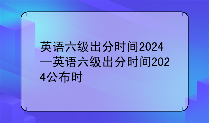 英语六级出分时间2024—英语六级出分时间2024公布时