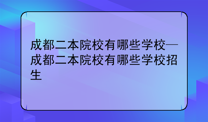 成都二本院校有哪些学校—成都二本院校有哪些学校招生