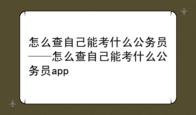 怎么查自己能考什么公务员——怎么查自己能考什么公务员app