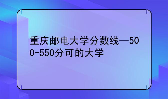 重庆邮电大学分数线—500-550分可的大学