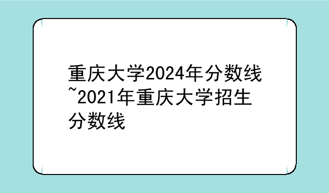 重庆大学2024年分数线~2021年重庆大学招生分数线