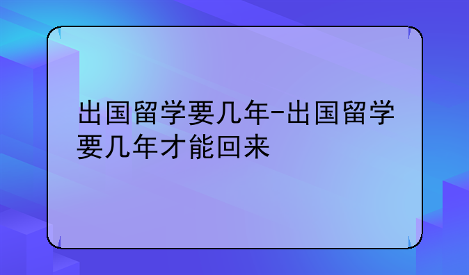 出国留学要几年-出国留学要几年才能回来