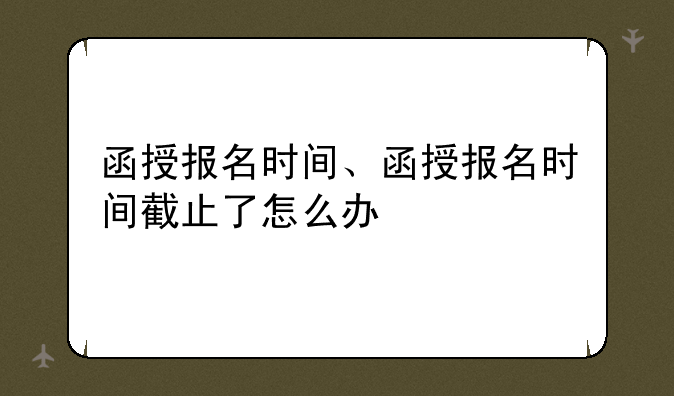 函授报名时间、函授报名时间截止了怎么办