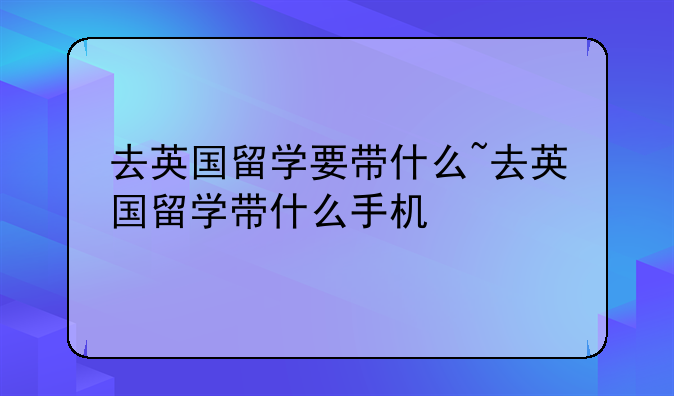 去英国留学要带什么~去英国留学带什么手机