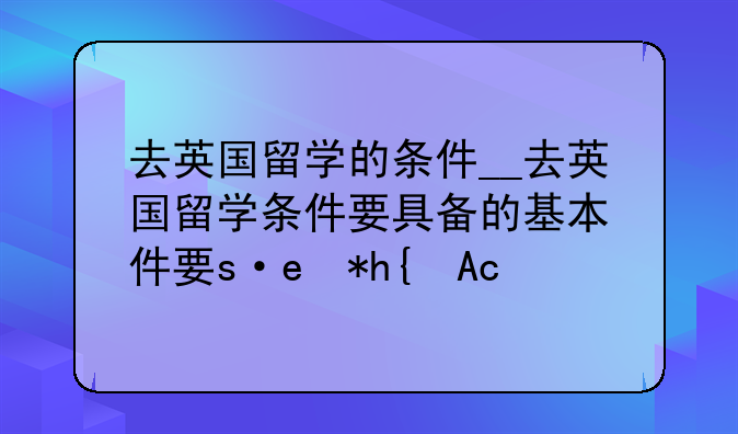 去英国留学的条件__去英国留学条件要具备的基本条件有哪些