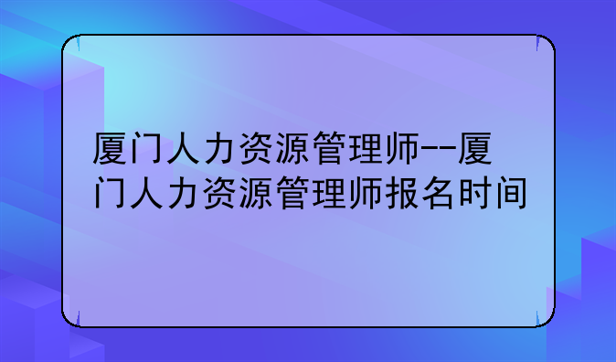 厦门人力资源管理师--厦门人力资源管理师报名时间
