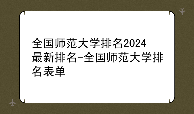 全国师范大学排名2024最新排名-全国师范大学排名表单