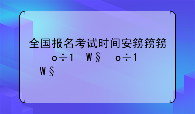 全国报名考试时间安排;各种考试报名时间表及考试时间