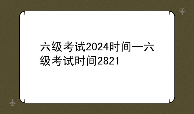 六级考试2024时间—六级考试时间2821