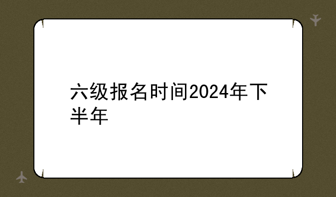 六级报名时间2024年下半年