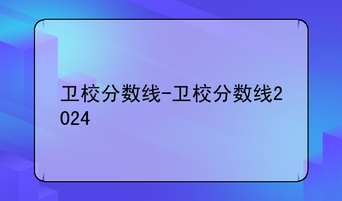 卫校分数线-卫校分数线2024