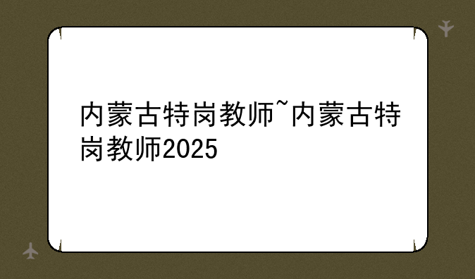 内蒙古特岗教师~内蒙古特岗教师2025