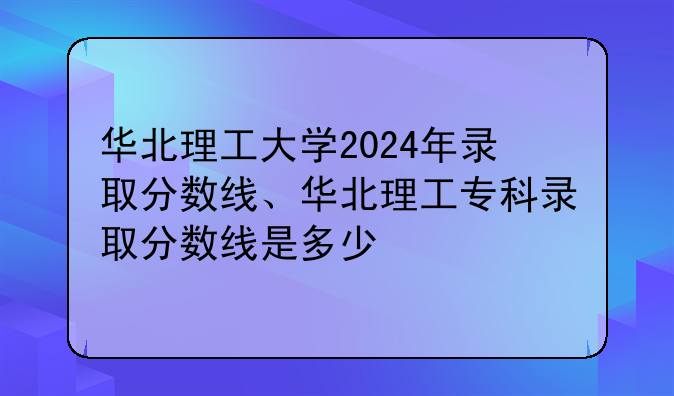 华北理工大学2024年录取分数线、华北理工专科录取分数线是多少