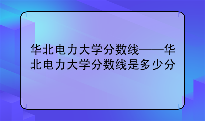 华北电力大学分数线——华北电力大学分数线是多少分