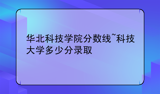 华北科技学院分数线~科技大学多少分录取